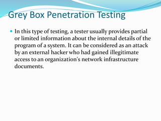 Grey Box Penetration Testing
 In this type of testing, a tester usually provides partial
or limited information about the internal details of the
program of a system. It can be considered as an attack
by an external hacker who had gained illegitimate
access to an organization's network infrastructure
documents.
 