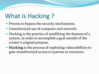 What is Hacking ?
 Process to bypass the security mechanisms.
 Unauthorized use of computer and network.
 Hacking is the practice of modifying the features of a
system, in order to accomplish a goal outside of the
creator's original purpose.
 Hacking is the process of exploiting vulnerabilities to
gain unauthorized access to systems or resources.
 