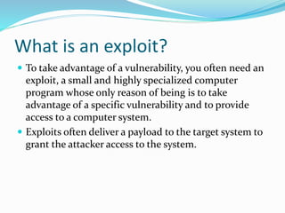 What is an exploit?
 To take advantage of a vulnerability, you often need an
exploit, a small and highly specialized computer
program whose only reason of being is to take
advantage of a specific vulnerability and to provide
access to a computer system.
 Exploits often deliver a payload to the target system to
grant the attacker access to the system.
 