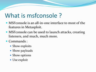 What is msfconsole ?
 MSFconsole is an all-in-one interface to most of the
features in Metasploit.
 MSFconsole can be used to launch attacks, creating
listeners, and much, much more.
 Commands :
 Show exploits
 Show payloads
 Show options
 Use exploit
 
