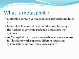 What is metasploit ?
 Metasploit contain various exploits, payloads, modules
etc.
 Metasploit Framework is especially used by many of
the hackers to generate payloads and attack the
systems.
 As Metasploit is an open source where any one can use
it. This framework supports different operating
systems like windows, linux ,mac os x etc.
 