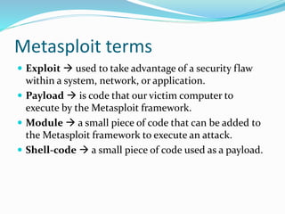 Metasploit terms
 Exploit  used to take advantage of a security flaw
within a system, network, or application.
 Payload  is code that our victim computer to
execute by the Metasploit framework.
 Module  a small piece of code that can be added to
the Metasploit framework to execute an attack.
 Shell-code  a small piece of code used as a payload.
 
