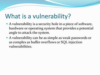 What is a vulnerability?
 A vulnerability is a security hole in a piece of software,
hardware or operating system that provides a potential
angle to attack the system.
 A vulnerability can be as simple as weak passwords or
as complex as buffer overflows or SQL injection
vulnerabilities.
 