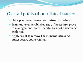 Overall goals of an ethical hacker
 Hack your systems in a nondestructive fashion.
 Enumerate vulnerabilities and , if necessary, prove
to management that vulnerabilities exit and can be
exploited.
 Apply result to remove the vulnerabilities and
better secure your systems.
 