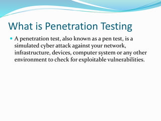 What is Penetration Testing
 A penetration test, also known as a pen test, is a
simulated cyber attack against your network,
infrastructure, devices, computer system or any other
environment to check for exploitable vulnerabilities.
 
