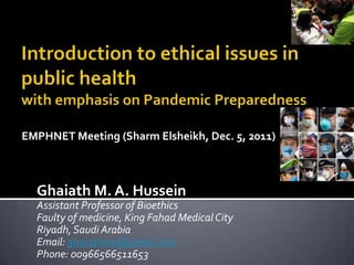 EMPHNET Meeting (Sharm Elsheikh, Dec. 5, 2011)



  Ghaiath M. A. Hussein
  Assistant Professor of Bioethics
  Faulty of medicine, King Fahad Medical City
  Riyadh, Saudi Arabia
  Email: ghaiathme@gmail.com
  Phone: 00966566511653
 