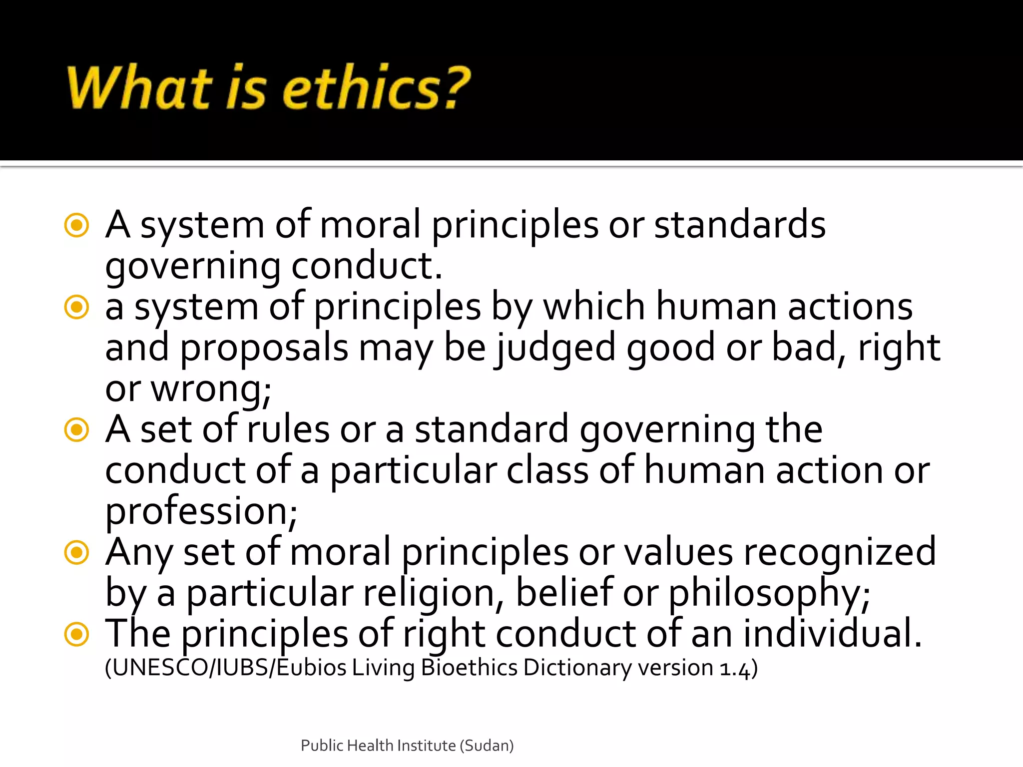  A system of moral principles or standards
  governing conduct.
 a system of principles by which human actions
  and proposals may be judged good or bad, right
  or wrong;
 A set of rules or a standard governing the
  conduct of a particular class of human action or
  profession;
 Any set of moral principles or values recognized
  by a particular religion, belief or philosophy;
 The principles of right conduct of an individual.
    (UNESCO/IUBS/Eubios Living Bioethics Dictionary version 1.4)

                      Public Health Institute (Sudan)
 