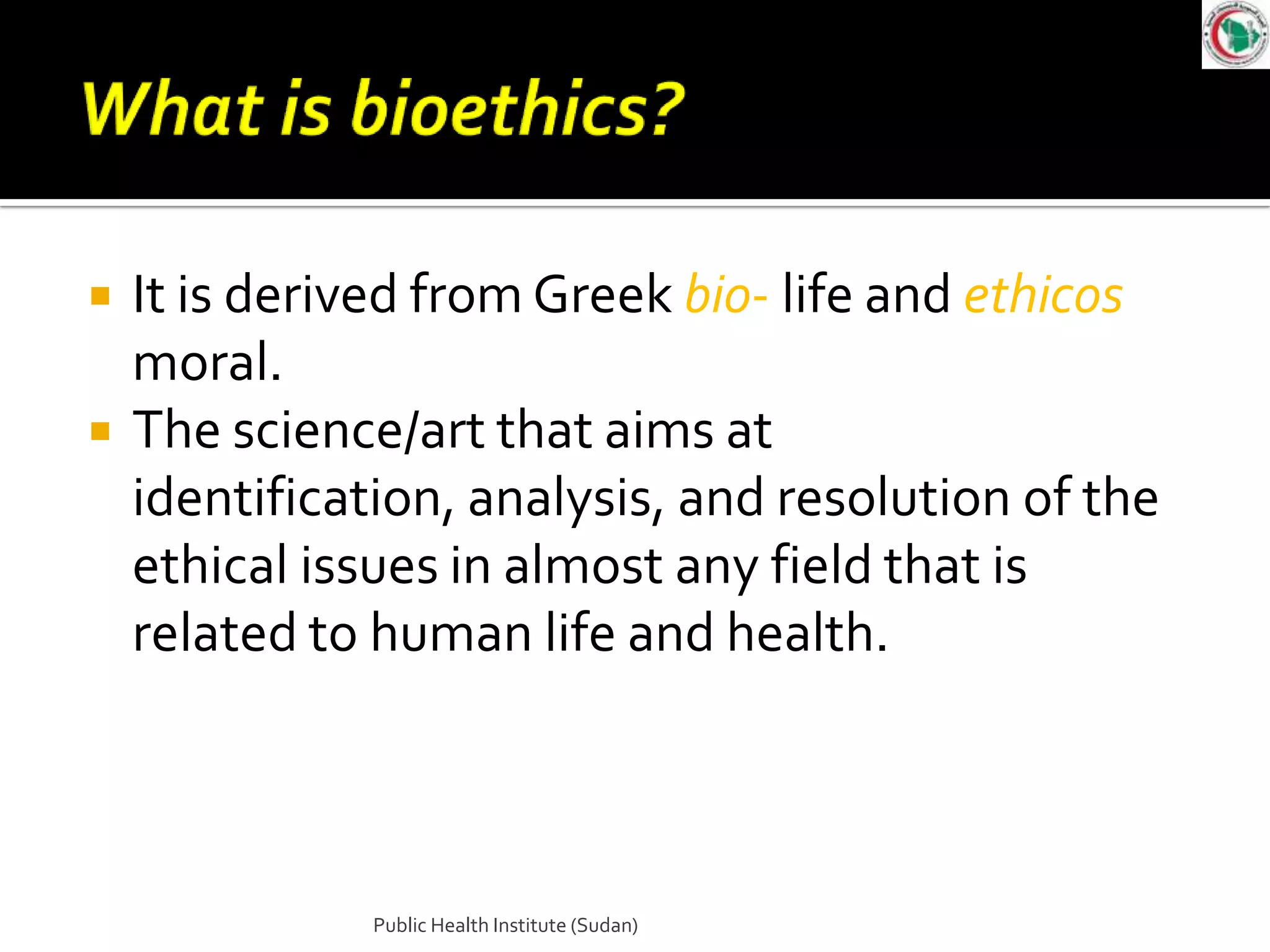    It is derived from Greek bio- life and ethicos
    moral.
   The science/art that aims at
    identification, analysis, and resolution of the
    ethical issues in almost any field that is
    related to human life and health.



               Public Health Institute (Sudan)
 