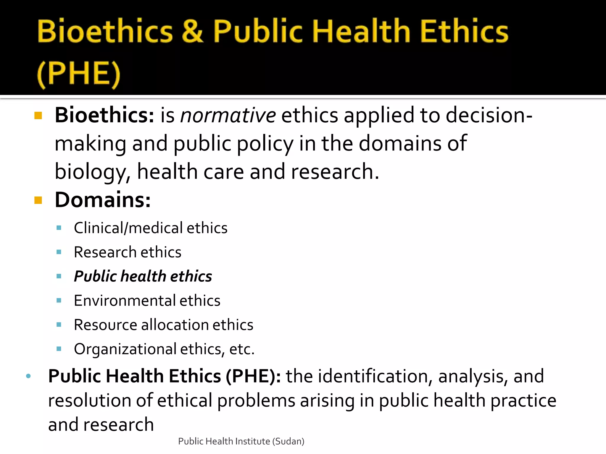  Bioethics: is normative ethics applied to decision-
  making and public policy in the domains of
  biology, health care and research.
 Domains:
     Clinical/medical ethics
     Research ethics
     Public health ethics
     Environmental ethics
     Resource allocation ethics
     Organizational ethics, etc.
• Public Health Ethics (PHE): the identification, analysis, and
    resolution of ethical problems arising in public health practice
    and research
                     Public Health Institute (Sudan)
 