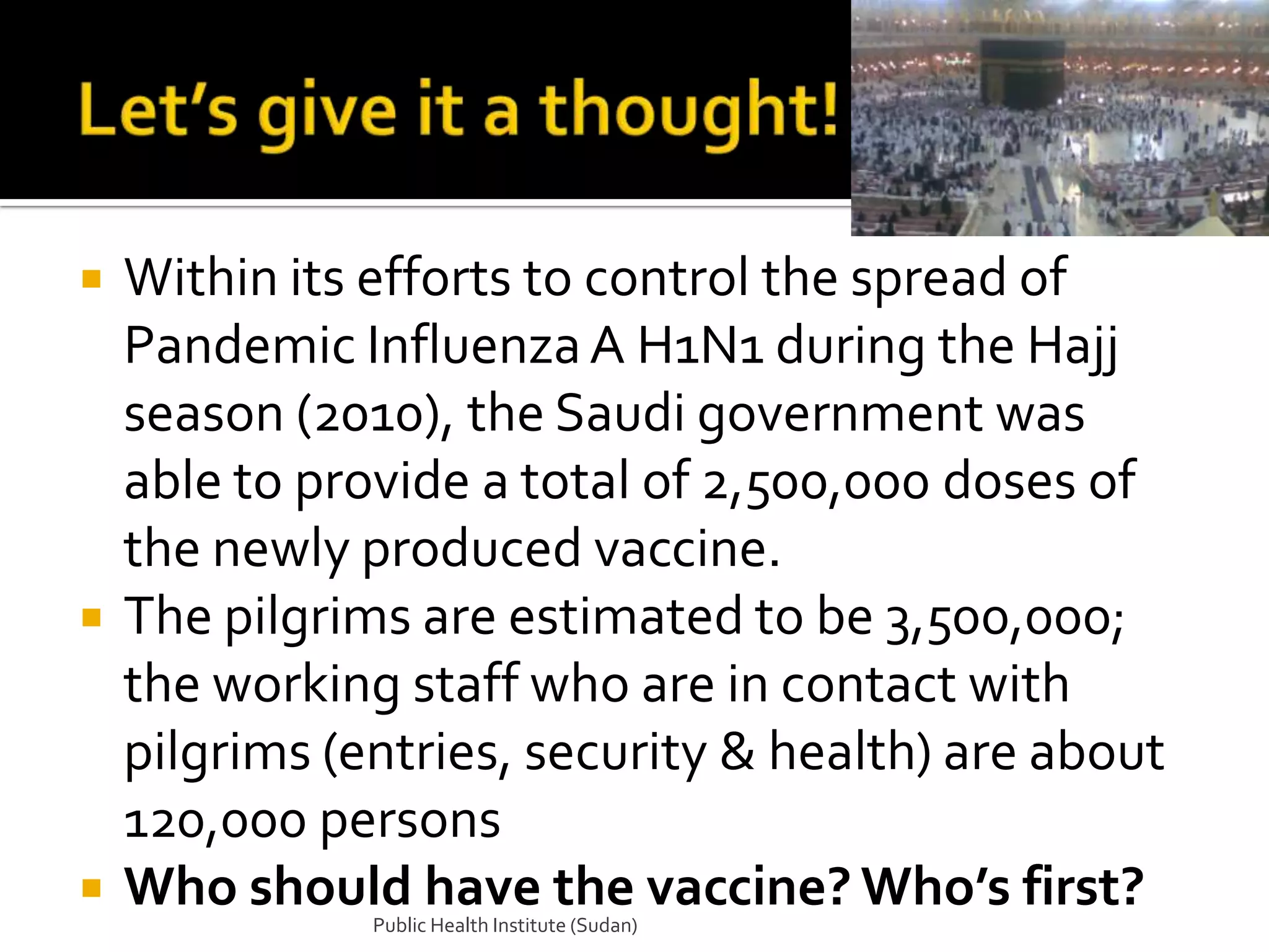    Within its efforts to control the spread of
    Pandemic Influenza A H1N1 during the Hajj
    season (2010), the Saudi government was
    able to provide a total of 2,500,000 doses of
    the newly produced vaccine.
   The pilgrims are estimated to be 3,500,000;
    the working staff who are in contact with
    pilgrims (entries, security & health) are about
    120,000 persons
   Who should have the vaccine? Who’s first?
               Public Health Institute (Sudan)
 