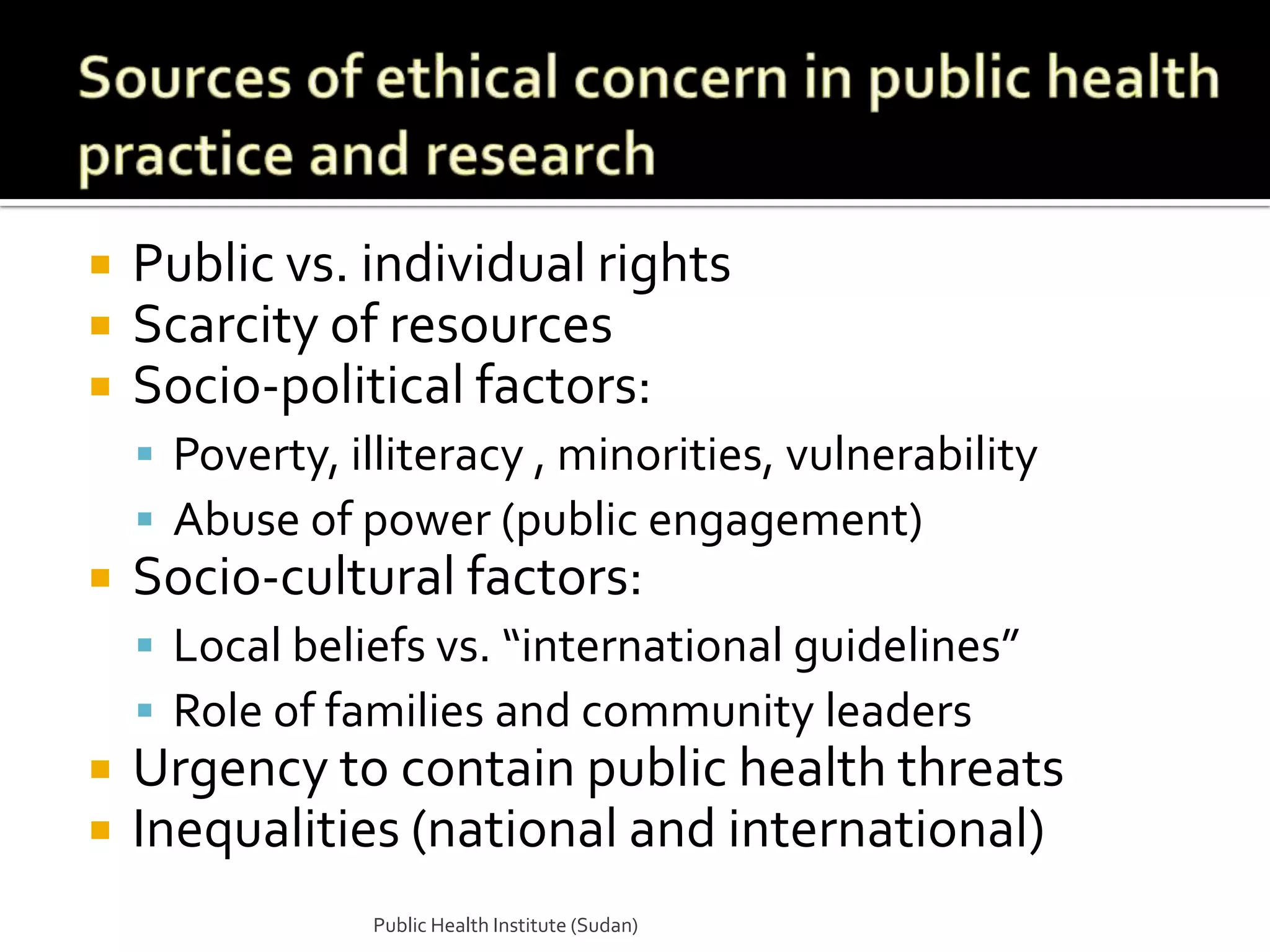    Public vs. individual rights
   Scarcity of resources
   Socio-political factors:
     Poverty, illiteracy , minorities, vulnerability
     Abuse of power (public engagement)
   Socio-cultural factors:
     Local beliefs vs. “international guidelines”
     Role of families and community leaders
   Urgency to contain public health threats
   Inequalities (national and international)
                Public Health Institute (Sudan)
 
