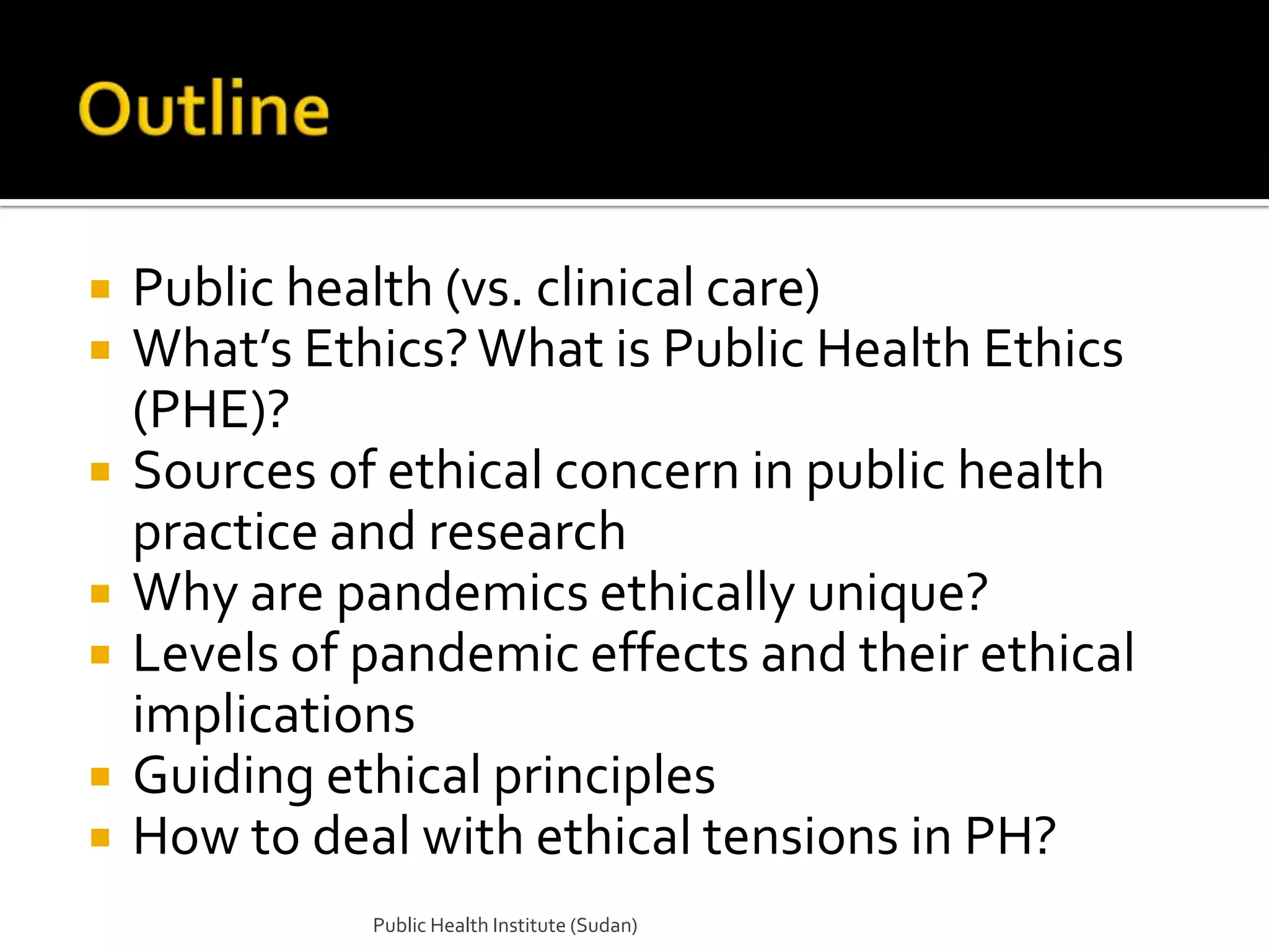    Public health (vs. clinical care)
   What’s Ethics? What is Public Health Ethics
    (PHE)?
   Sources of ethical concern in public health
    practice and research
   Why are pandemics ethically unique?
   Levels of pandemic effects and their ethical
    implications
   Guiding ethical principles
   How to deal with ethical tensions in PH?
              Public Health Institute (Sudan)
 