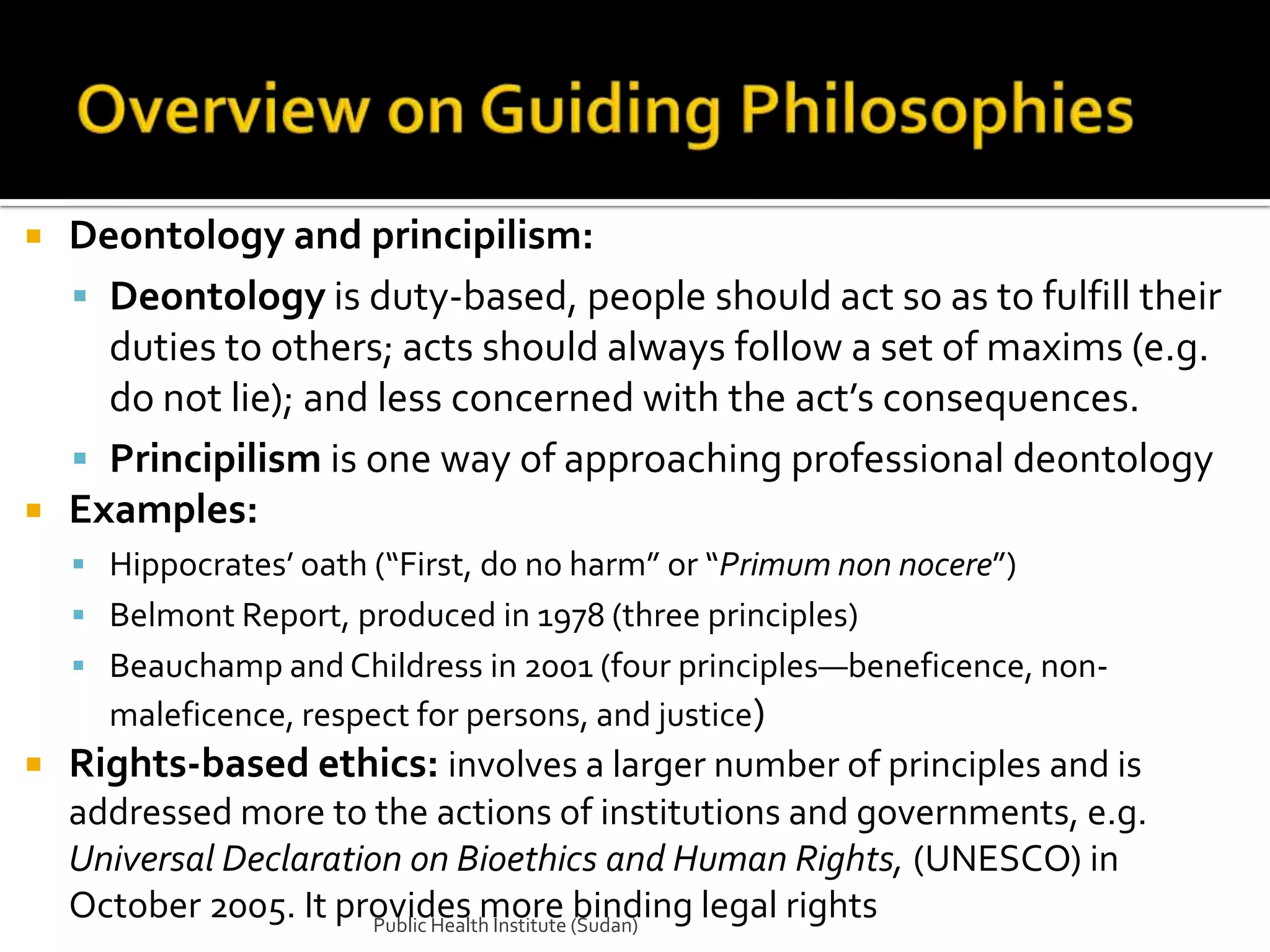    Deontology and principilism:
     Deontology is duty-based, people should act so as to fulfill their
      duties to others; acts should always follow a set of maxims (e.g.
      do not lie); and less concerned with the act’s consequences.
     Principilism is one way of approaching professional deontology
   Examples:
     Hippocrates’ oath (“First, do no harm” or “Primum non nocere”)
     Belmont Report, produced in 1978 (three principles)
     Beauchamp and Childress in 2001 (four principles—beneficence, non-
      maleficence, respect for persons, and justice)
   Rights-based ethics: involves a larger number of principles and is
    addressed more to the actions of institutions and governments, e.g.
    Universal Declaration on Bioethics and Human Rights, (UNESCO) in
    October 2005. It provides more (Sudan)
                        Public Health Institute
                                                binding legal rights
 
