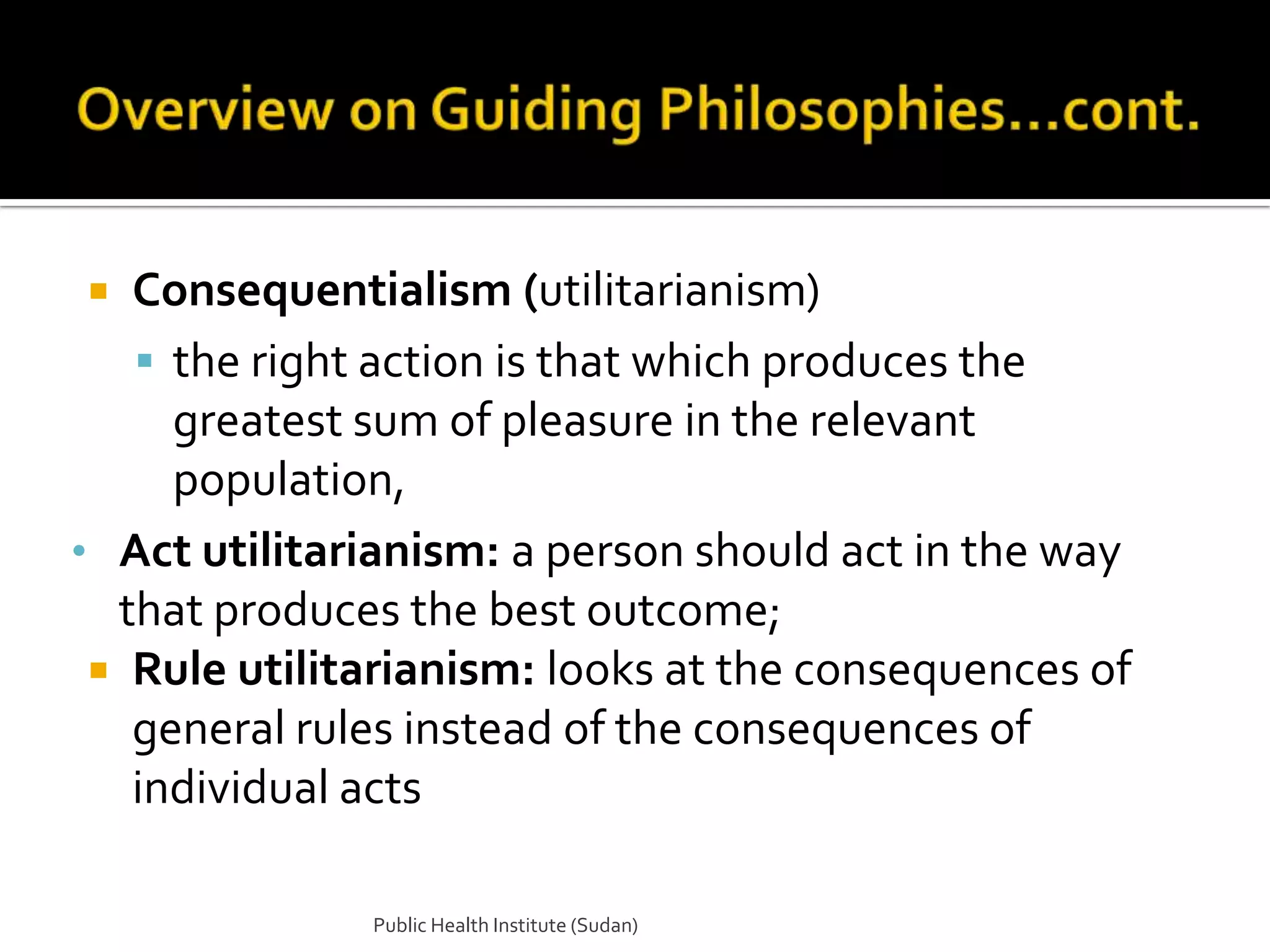   Consequentialism (utilitarianism)
    the right action is that which produces the
     greatest sum of pleasure in the relevant
     population,
• Act utilitarianism: a person should act in the way
  that produces the best outcome;
  Rule utilitarianism: looks at the consequences of
   general rules instead of the consequences of
   individual acts

              Public Health Institute (Sudan)
 