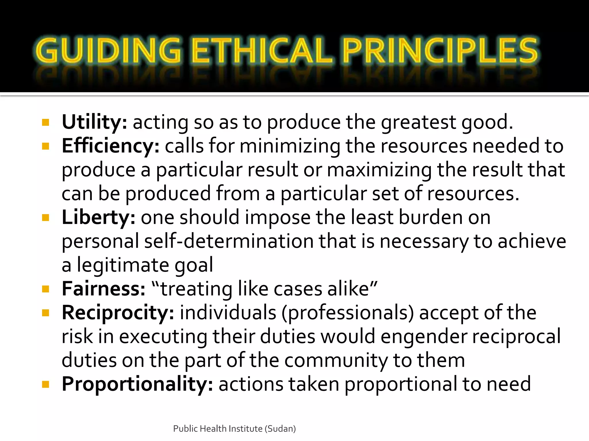    Utility: acting so as to produce the greatest good.
   Efficiency: calls for minimizing the resources needed to
    produce a particular result or maximizing the result that
    can be produced from a particular set of resources.
   Liberty: one should impose the least burden on
    personal self-determination that is necessary to achieve
    a legitimate goal
   Fairness: “treating like cases alike”
   Reciprocity: individuals (professionals) accept of the
    risk in executing their duties would engender reciprocal
    duties on the part of the community to them
   Proportionality: actions taken proportional to need
                Public Health Institute (Sudan)
 