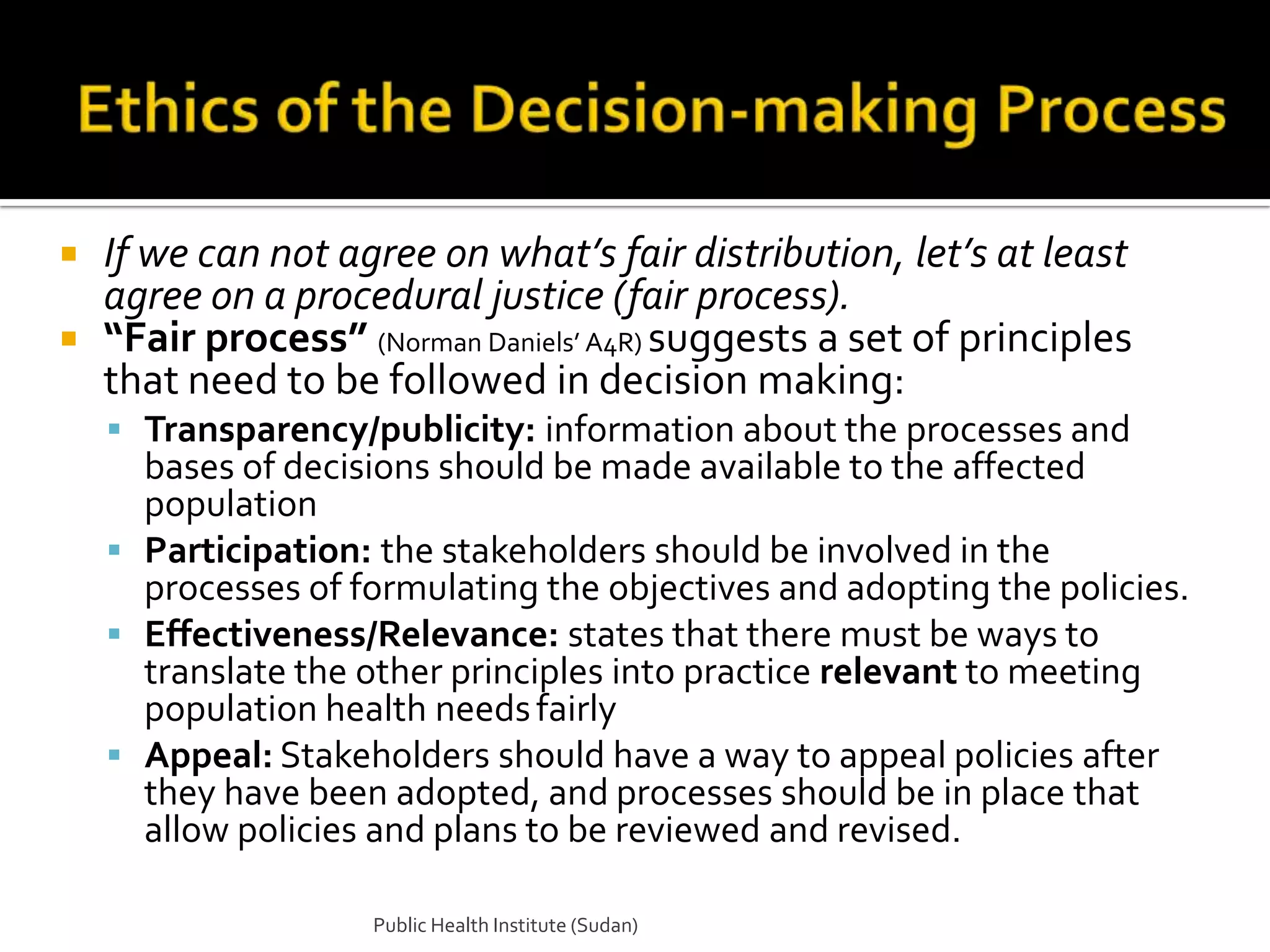  If we can not agree on what’s fair distribution, let’s at least
  agree on a procedural justice (fair process).
 “Fair process” (Norman Daniels’ A4R) suggests a set of principles
  that need to be followed in decision making:
     Transparency/publicity: information about the processes and
      bases of decisions should be made available to the affected
      population
     Participation: the stakeholders should be involved in the
      processes of formulating the objectives and adopting the policies.
     Effectiveness/Relevance: states that there must be ways to
      translate the other principles into practice relevant to meeting
      population health needs fairly
     Appeal: Stakeholders should have a way to appeal policies after
      they have been adopted, and processes should be in place that
      allow policies and plans to be reviewed and revised.

                    Public Health Institute (Sudan)
 