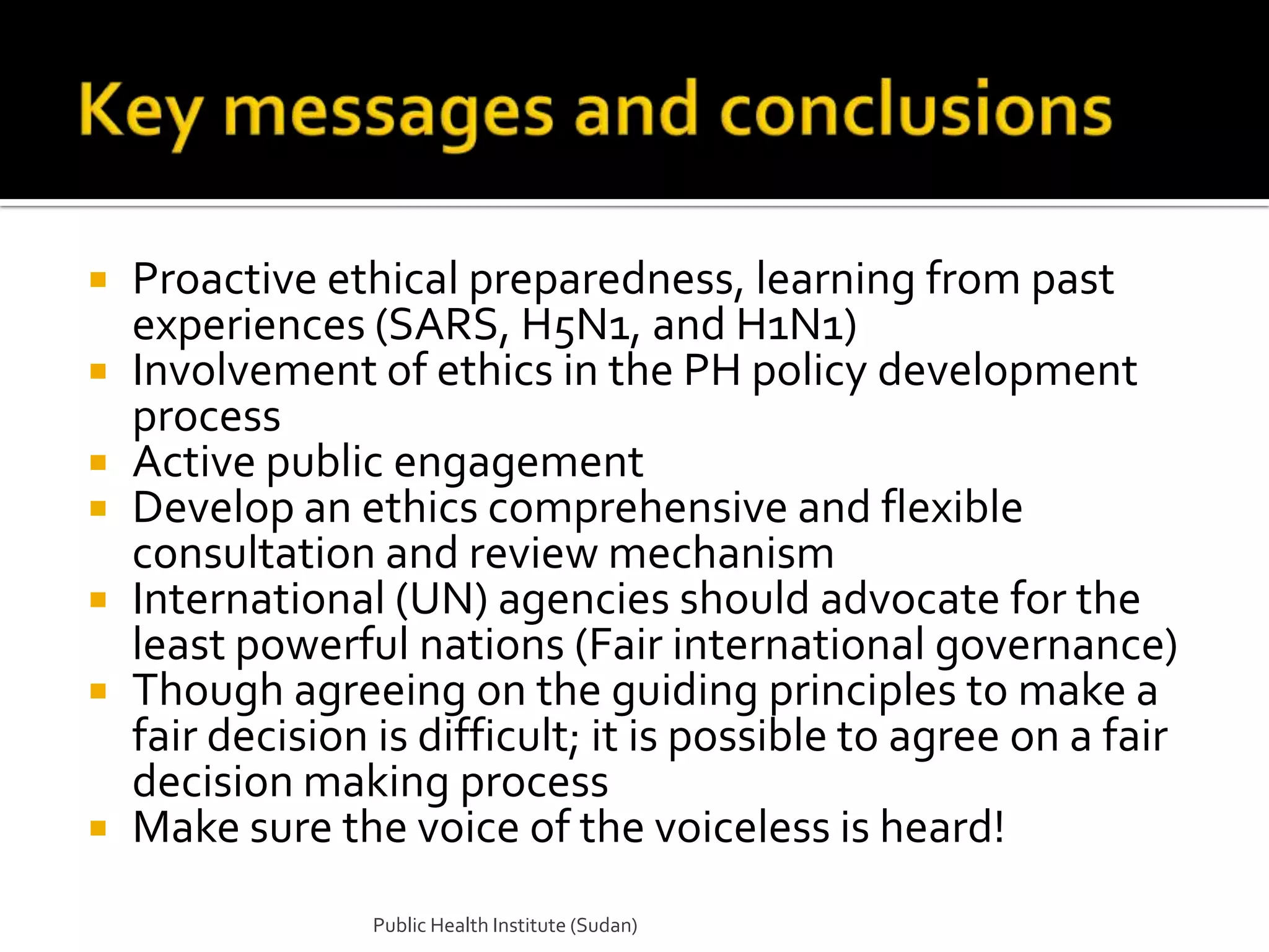  Proactive ethical preparedness, learning from past
  experiences (SARS, H5N1, and H1N1)
 Involvement of ethics in the PH policy development
  process
 Active public engagement
 Develop an ethics comprehensive and flexible
  consultation and review mechanism
 International (UN) agencies should advocate for the
  least powerful nations (Fair international governance)
 Though agreeing on the guiding principles to make a
  fair decision is difficult; it is possible to agree on a fair
  decision making process
 Make sure the voice of the voiceless is heard!

                Public Health Institute (Sudan)
 