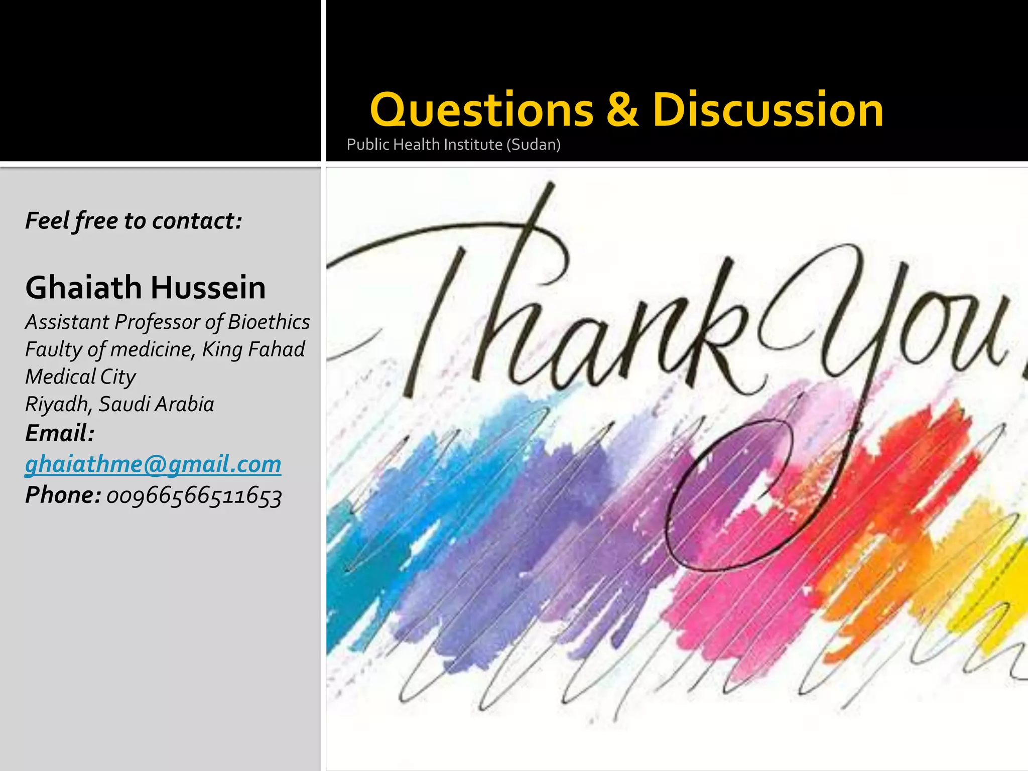 Questions & Discussion
                                   Public Health Institute (Sudan)



Feel free to contact:

Ghaiath Hussein
Assistant Professor of Bioethics
Faulty of medicine, King Fahad
Medical City
Riyadh, Saudi Arabia
Email:
ghaiathme@gmail.com
Phone: 00966566511653
 