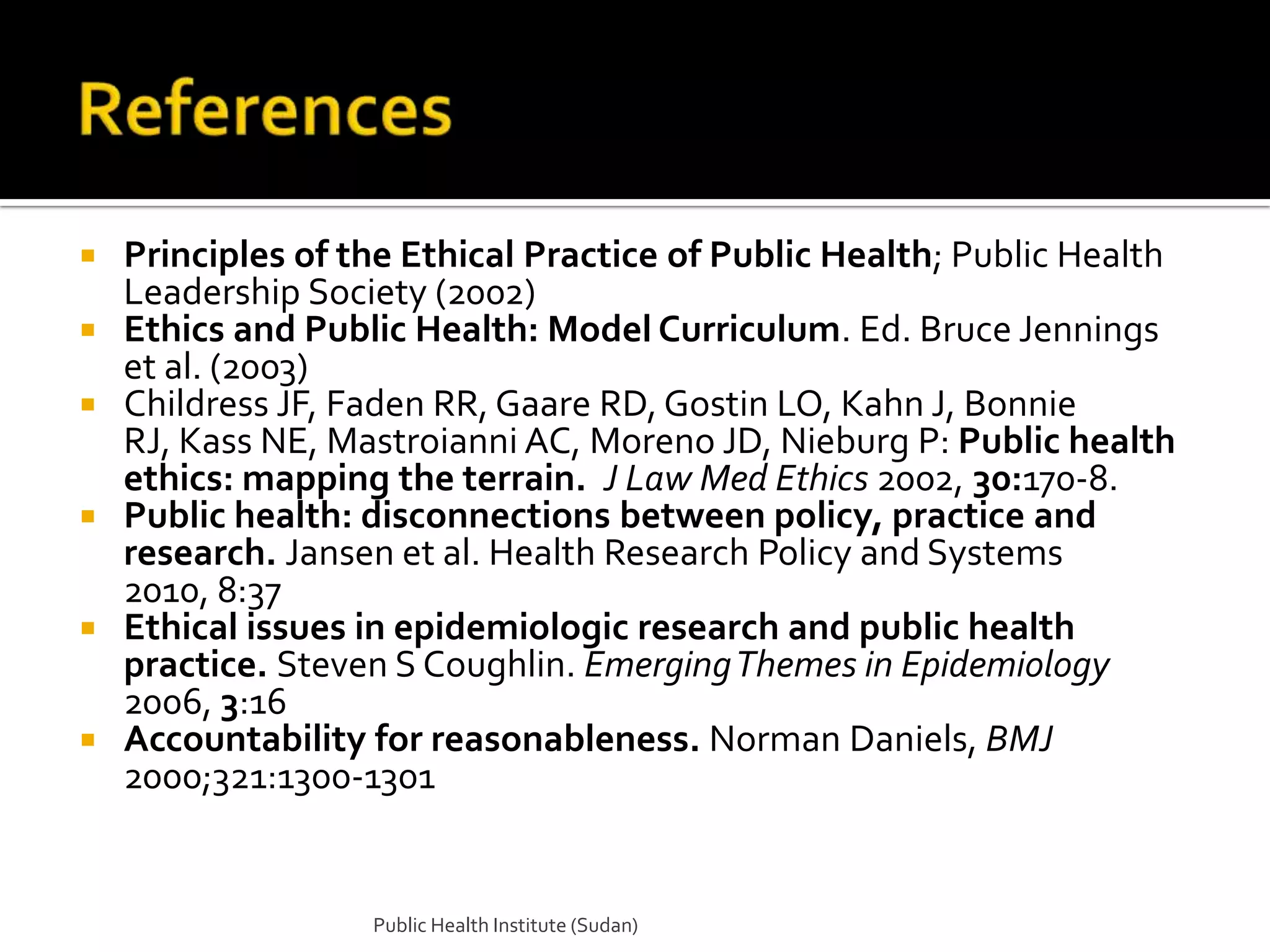    Principles of the Ethical Practice of Public Health; Public Health
    Leadership Society (2002)
   Ethics and Public Health: Model Curriculum. Ed. Bruce Jennings
    et al. (2003)
   Childress JF, Faden RR, Gaare RD, Gostin LO, Kahn J, Bonnie
    RJ, Kass NE, Mastroianni AC, Moreno JD, Nieburg P: Public health
    ethics: mapping the terrain. J Law Med Ethics 2002, 30:170-8.
   Public health: disconnections between policy, practice and
    research. Jansen et al. Health Research Policy and Systems
    2010, 8:37
   Ethical issues in epidemiologic research and public health
    practice. Steven S Coughlin. Emerging Themes in Epidemiology
    2006, 3:16
   Accountability for reasonableness. Norman Daniels, BMJ
    2000;321:1300-1301


                   Public Health Institute (Sudan)
 
