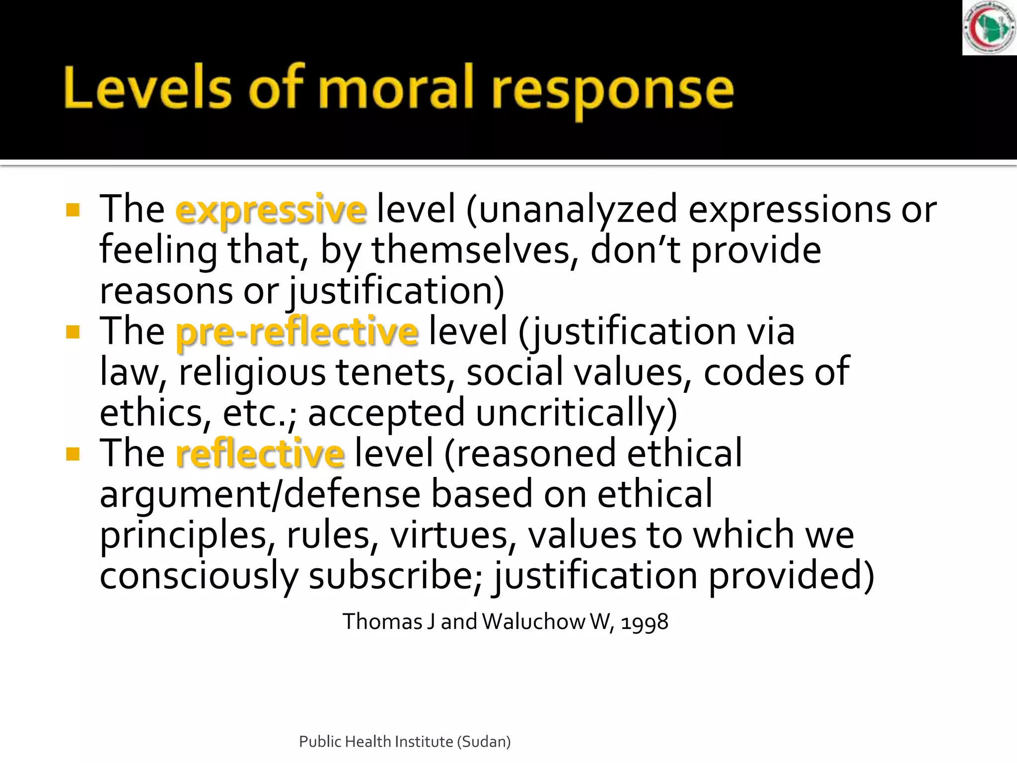 The expressive level (unanalyzed expressions or
  feeling that, by themselves, don’t provide
  reasons or justification)
 The pre-reflective level (justification via
  law, religious tenets, social values, codes of
  ethics, etc.; accepted uncritically)
 The reflective level (reasoned ethical
  argument/defense based on ethical
  principles, rules, virtues, values to which we
  consciously subscribe; justification provided)
                   Thomas J and Waluchow W, 1998



             Public Health Institute (Sudan)
 