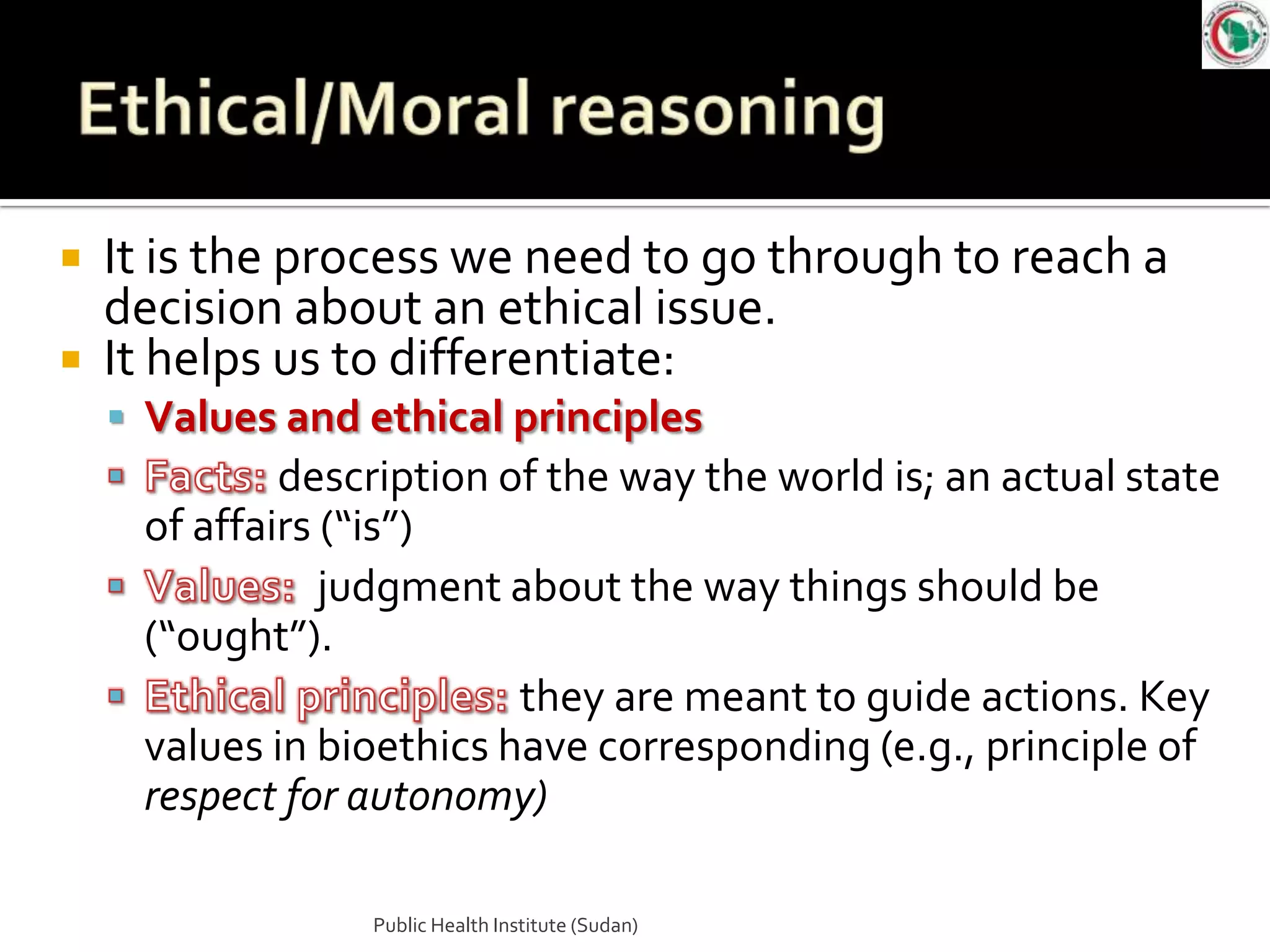  It is the process we need to go through to reach a
  decision about an ethical issue.
 It helps us to differentiate:
     Values and ethical principles
             description of the way the world is; an actual state
     of affairs (“is”)
                judgment about the way things should be
     (“ought”).
                          they are meant to guide actions. Key
     values in bioethics have corresponding (e.g., principle of
     respect for autonomy)

                 Public Health Institute (Sudan)
 