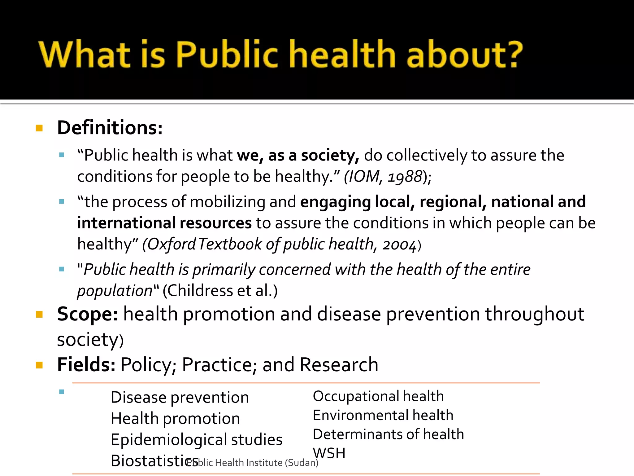    Definitions:
     “Public health is what we, as a society, do collectively to assure the
      conditions for people to be healthy.” (IOM, 1988);
     “the process of mobilizing and engaging local, regional, national and
      international resources to assure the conditions in which people can be
      healthy” (Oxford Textbook of public health, 2004)
     "Public health is primarily concerned with the health of the entire
      population“ (Childress et al.)
   Scope: health promotion and disease prevention throughout
    society)
   Fields: Policy; Practice; and Research
          Disease prevention                  Occupational health
           Health promotion                    Environmental health
           Epidemiological studies             Determinants of health
                                               WSH
           Biostatistics Health Institute (Sudan)
                      Public
 