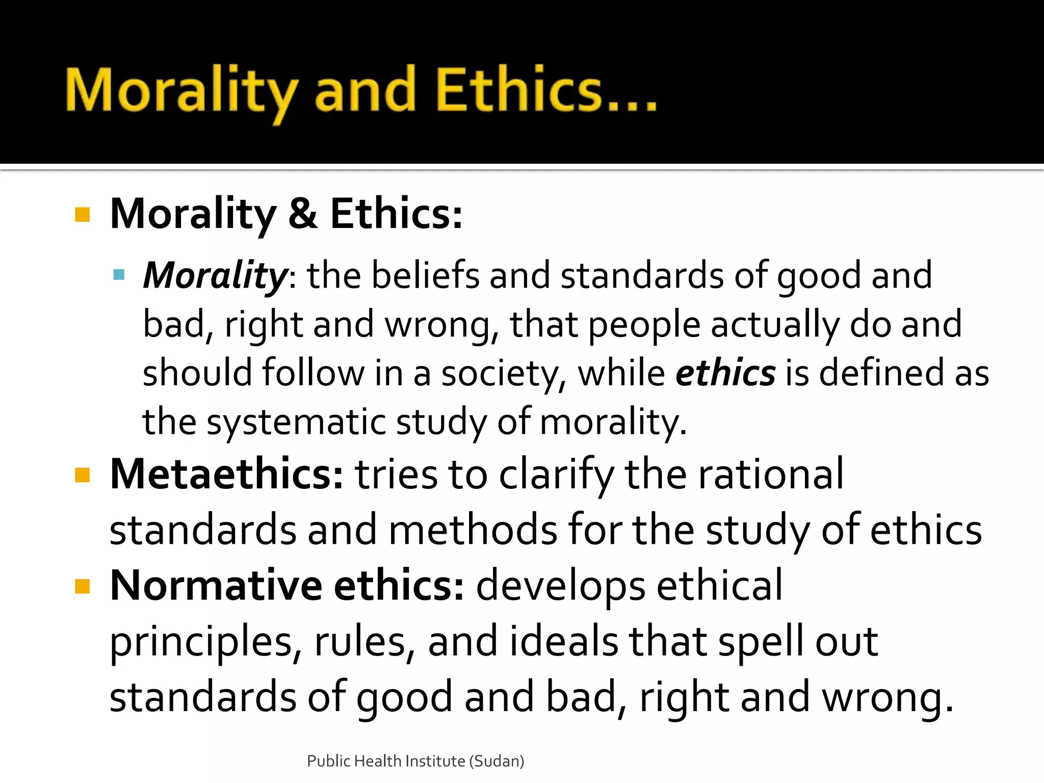    Morality & Ethics:
     Morality: the beliefs and standards of good and
     bad, right and wrong, that people actually do and
     should follow in a society, while ethics is defined as
     the systematic study of morality.
   Metaethics: tries to clarify the rational
    standards and methods for the study of ethics
   Normative ethics: develops ethical
    principles, rules, and ideals that spell out
    standards of good and bad, right and wrong.
               Public Health Institute (Sudan)
 