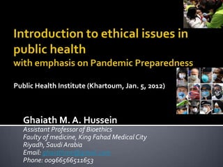 Public Health Institute (Khartoum, Jan. 5, 2012)



  Ghaiath M. A. Hussein
  Assistant Professor of Bioethics
  Faulty of medicine, King Fahad Medical City
  Riyadh, Saudi Arabia
  Email: ghaiathme@gmail.com
  Phone: 00966566511653
 