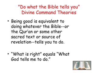 "Do what the Bible tells you”
Divine Command Theories
• Being good is equivalent to
doing whatever the Bible--or
the Qur’an or some other
sacred text or source of
revelation--tells you to do.
• “What is right” equals “What
God tells me to do.”
 