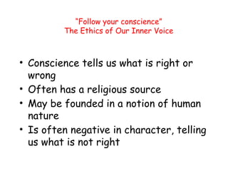 “Follow your conscience”
The Ethics of Our Inner Voice
• Conscience tells us what is right or
wrong
• Often has a religious source
• May be founded in a notion of human
nature
• Is often negative in character, telling
us what is not right
 