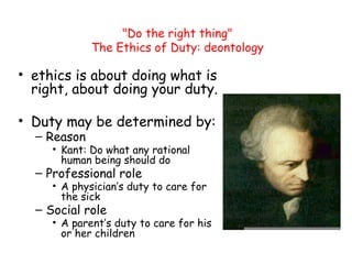 "Do the right thing"
The Ethics of Duty: deontology
• ethics is about doing what is
right, about doing your duty.
• Duty may be determined by:
– Reason
• Kant: Do what any rational
human being should do
– Professional role
• A physician’s duty to care for
the sick
– Social role
• A parent’s duty to care for his
or her children
 