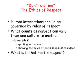 "Don't dis' me"
The Ethics of Respect
• Human interactions should be
governed by rules of respect
• What counts as respect can vary
from one culture to another
– Examples:
• spitting in the sand
• showing the soles of one’s shoes--Richardson
• What is it that merits respect?
 