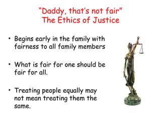 “Daddy, that’s not fair”
The Ethics of Justice
• Begins early in the family with
fairness to all family members
• What is fair for one should be
fair for all.
• Treating people equally may
not mean treating them the
same.
 