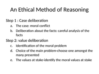 An Ethical Method of Reasoning
Step 1 : Case deliberation
a. The case: moral conflict
b. Deliberation about the facts: careful analysis of the
facts
Step 2: value deliberation
c. Identification of the moral problem
d. Choice of the main problem-choose one amongst the
many presented
e. The values at stake-identify the moral values at stake
 