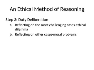 An Ethical Method of Reasoning
Step 3: Duty Deliberation
a. Reflecting on the most challenging cases-ethical
dilemma
b. Reflecting on other cases-moral problems
 