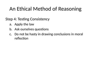 An Ethical Method of Reasoning
Step 4: Testing Consistency
a. Apply the law
b. Ask ourselves questions
c. Do not be hasty in drawing conclusions in moral
reflection
 