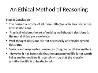 An Ethical Method of Reasoning
Step 5: Conclusion
• The desired outcome of all these reflective activities is to arrive
at wise decisions.
• Practical wisdom, the art of making well-thought decisions is
the moral virtue par excellence.
• Well-thought decisions are not necessarily universally agreed
decisions.
• Serious and responsible people can disagree on ethical matters.
• However it has been said that the unexamined life is not worth
living and in medicine it is certainly true that the morally
unreflective life is to be deplored.
 