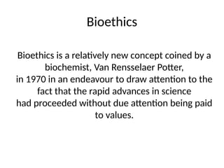 Bioethics
Bioethics is a relatively new concept coined by a
biochemist, Van Rensselaer Potter,
in 1970 in an endeavour to draw attention to the
fact that the rapid advances in science
had proceeded without due attention being paid
to values.
 