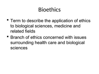 Bioethics
 Term to describe the application of ethics
to biological sciences, medicine and
related fields
 Branch of ethics concerned with issues
surrounding health care and biological
sciences
 