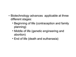 – Biotechnology advances applicable at three
different stages:
• Beginning of life (contraception and family
planning)
• Middle of life (genetic engineering and
abortion)
• End of life (death and euthanasia)
 