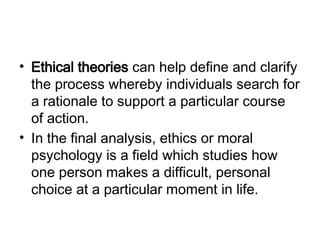 • Ethical theories can help define and clarify
the process whereby individuals search for
a rationale to support a particular course
of action.
• In the final analysis, ethics or moral
psychology is a field which studies how
one person makes a difficult, personal
choice at a particular moment in life.
 
