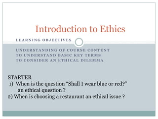 Introduction to Ethics
   LEARNING OBJECTIVES

   UNDERSTANDING OF COURSE CONTENT
   TO UNDERSTAND BASIC KEY TERMS
   TO CONSIDER AN ETHICAL DILEMMA




STARTER
1) When is the question “Shall I wear blue or red?”
    an ethical question ?
2) When is choosing a restaurant an ethical issue ?
 