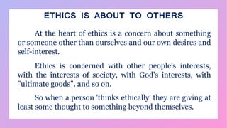 ETHICS IS ABOUT TO OTHERS
At the heart of ethics is a concern about something
or someone other than ourselves and our own desires and
self-interest.
Ethics is concerned with other people's interests,
with the interests of society, with God's interests, with
"ultimate goods", and so on.
So when a person 'thinks ethically' they are giving at
least some thought to something beyond themselves.
 