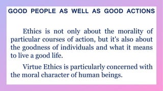 GOOD PEOPLE AS WELL AS GOOD ACTIONS
Ethics is not only about the morality of
particular courses of action, but it's also about
the goodness of individuals and what it means
to live a good life.
Virtue Ethics is particularly concerned with
the moral character of human beings.
 