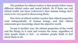 The problem for ethical realists is that people follow many
different ethical codes and moral beliefs. So if there are real
ethical truths out there (wherever!) then human beings don't
seem to be very good at discovering them.
One form of ethical realism teaches that ethical properties
exist independently of human beings, and that ethical
statements give knowledge about the objective world.
To put it another way; the ethical properties of the world
and the things in it exist and remain the same, regardless of
what people think or feel - or whether people think or feel
about them at all.
 