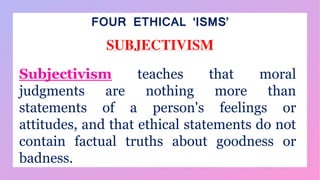 FOUR ETHICAL ‘ISMS’
SUBJECTIVISM
Subjectivism teaches that moral
judgments are nothing more than
statements of a person's feelings or
attitudes, and that ethical statements do not
contain factual truths about goodness or
badness.
 