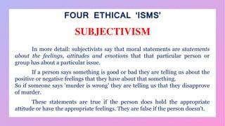 FOUR ETHICAL ‘ISMS’
SUBJECTIVISM
In more detail: subjectivists say that moral statements are statements
about the feelings, attitudes and emotions that that particular person or
group has about a particular issue.
If a person says something is good or bad they are telling us about the
positive or negative feelings that they have about that something.
So if someone says 'murder is wrong' they are telling us that they disapprove
of murder.
These statements are true if the person does hold the appropriate
attitude or have the appropriate feelings. They are false if the person doesn't.
 
