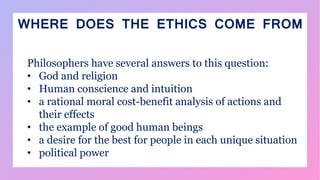 WHERE DOES THE ETHICS COME FROM
Philosophers have several answers to this question:
• God and religion
• Human conscience and intuition
• a rational moral cost-benefit analysis of actions and
their effects
• the example of good human beings
• a desire for the best for people in each unique situation
• political power
 