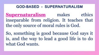 GOD-BASED - SUPERNATURALISM
Supernaturalism makes ethics
inseparable from religion. It teaches that
the only source of moral rules is God.
So, something is good because God says it
is, and the way to lead a good life is to do
what God wants.
 